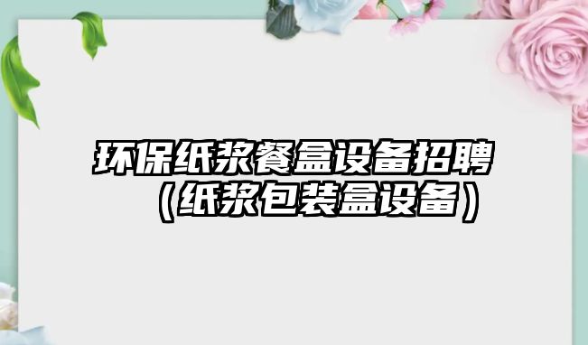 環(huán)保紙漿餐盒設備招聘（紙漿包裝盒設備）