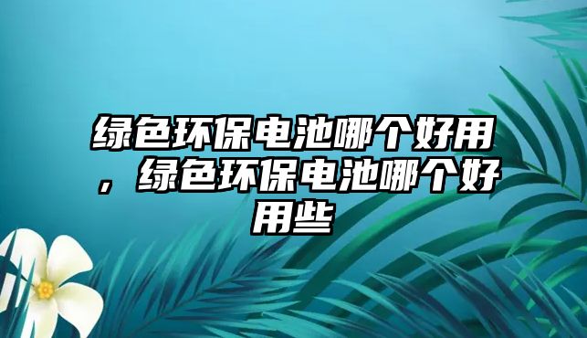 綠色環(huán)保電池哪個(gè)好用，綠色環(huán)保電池哪個(gè)好用些