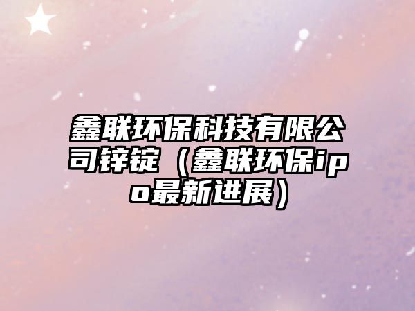 鑫聯(lián)環(huán)?？萍加邢薰句\錠（鑫聯(lián)環(huán)保ipo最新進(jìn)展）