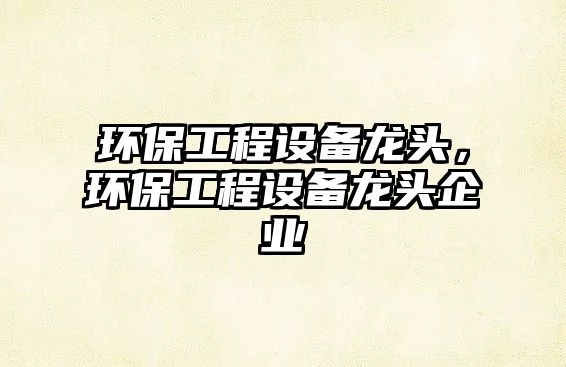 環(huán)保工程設(shè)備龍頭，環(huán)保工程設(shè)備龍頭企業(yè)