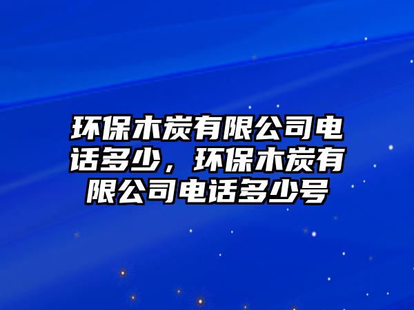 環(huán)保木炭有限公司電話多少，環(huán)保木炭有限公司電話多少號