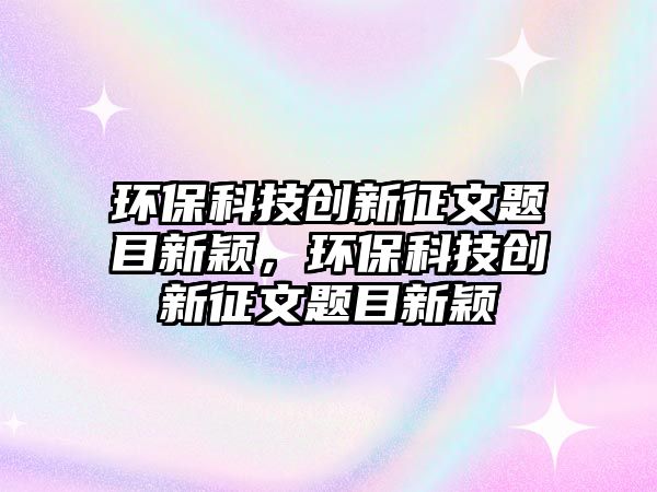 環(huán)保科技創(chuàng)新征文題目新穎，環(huán)?？萍紕?chuàng)新征文題目新穎