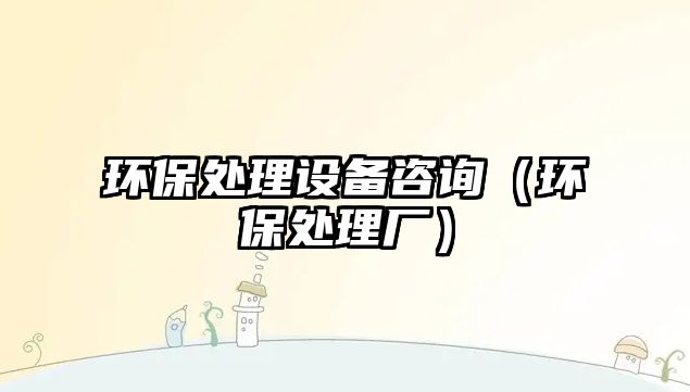 環(huán)保處理設(shè)備咨詢（環(huán)保處理廠）