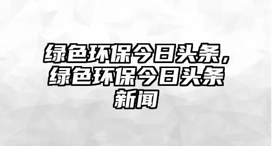 綠色環(huán)保今日頭條，綠色環(huán)保今日頭條新聞