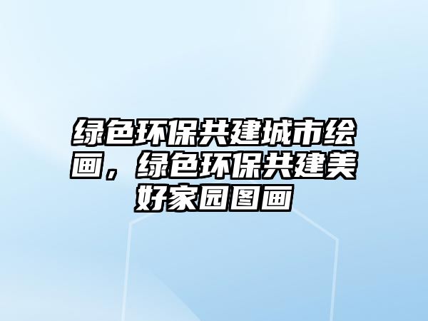 綠色環(huán)保共建城市繪畫(huà)，綠色環(huán)保共建美好家園圖畫(huà)