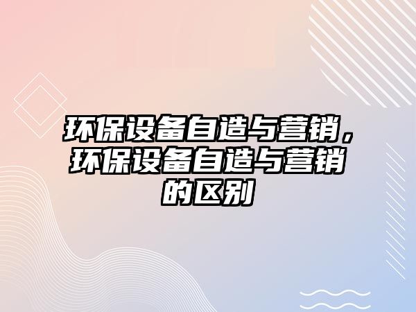 環(huán)保設(shè)備自造與營(yíng)銷(xiāo)，環(huán)保設(shè)備自造與營(yíng)銷(xiāo)的區(qū)別