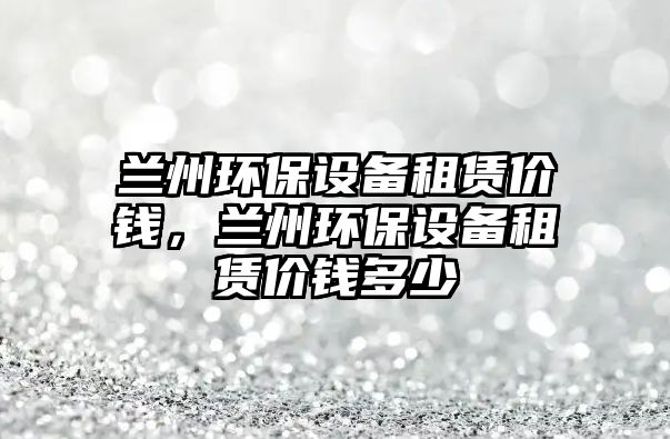 蘭州環(huán)保設(shè)備租賃價錢，蘭州環(huán)保設(shè)備租賃價錢多少