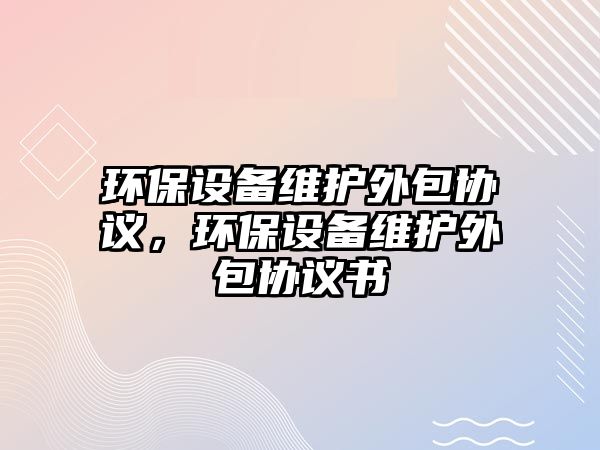環(huán)保設備維護外包協(xié)議，環(huán)保設備維護外包協(xié)議書