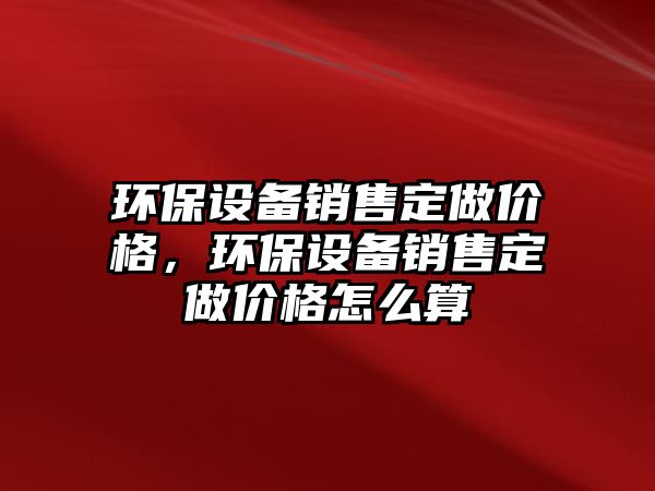 環(huán)保設(shè)備銷售定做價(jià)格，環(huán)保設(shè)備銷售定做價(jià)格怎么算