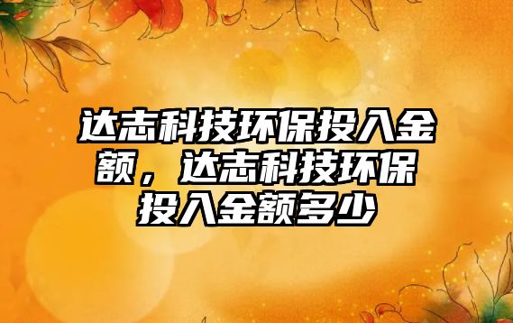 達(dá)志科技環(huán)保投入金額，達(dá)志科技環(huán)保投入金額多少