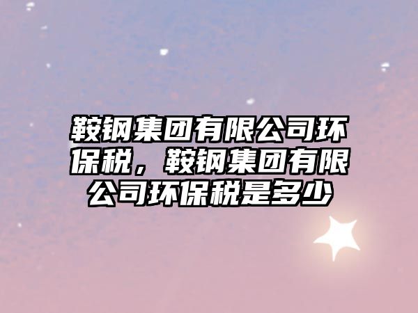 鞍鋼集團有限公司環(huán)保稅，鞍鋼集團有限公司環(huán)保稅是多少