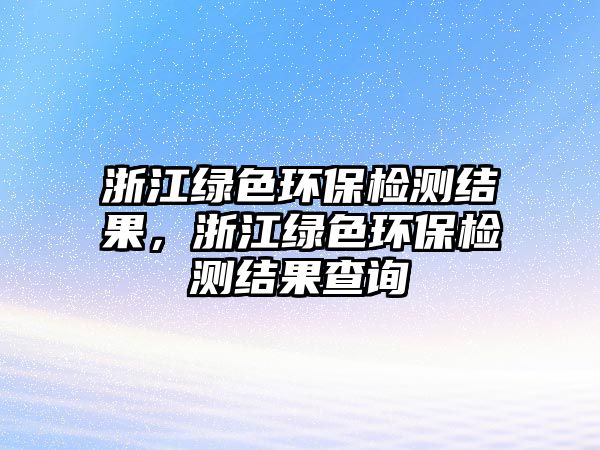 浙江綠色環(huán)保檢測(cè)結(jié)果，浙江綠色環(huán)保檢測(cè)結(jié)果查詢