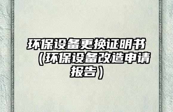環(huán)保設備更換證明書（環(huán)保設備改造申請報告）
