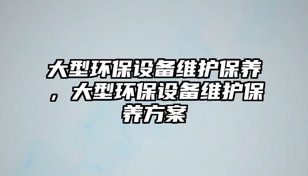 大型環(huán)保設(shè)備維護(hù)保養(yǎng)，大型環(huán)保設(shè)備維護(hù)保養(yǎng)方案