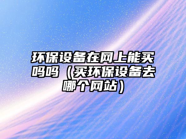環(huán)保設(shè)備在網(wǎng)上能買嗎嗎（買環(huán)保設(shè)備去哪個(gè)網(wǎng)站）