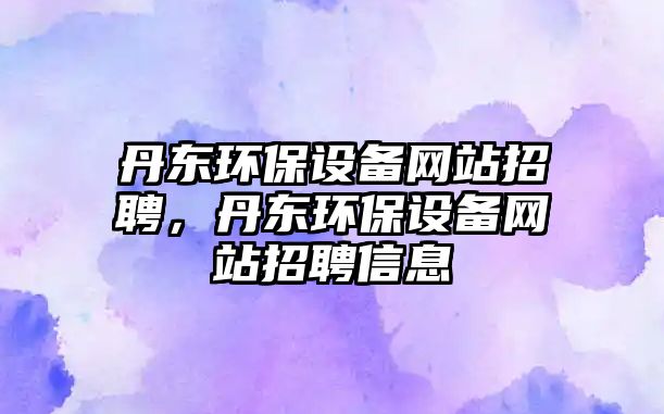 丹東環(huán)保設(shè)備網(wǎng)站招聘，丹東環(huán)保設(shè)備網(wǎng)站招聘信息