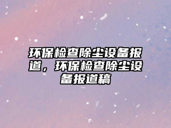 環(huán)保檢查除塵設(shè)備報(bào)道，環(huán)保檢查除塵設(shè)備報(bào)道稿