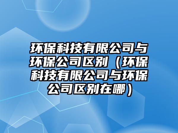 環(huán)保科技有限公司與環(huán)保公司區(qū)別（環(huán)?？萍加邢薰九c環(huán)保公司區(qū)別在哪）