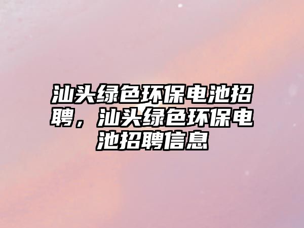 汕頭綠色環(huán)保電池招聘，汕頭綠色環(huán)保電池招聘信息