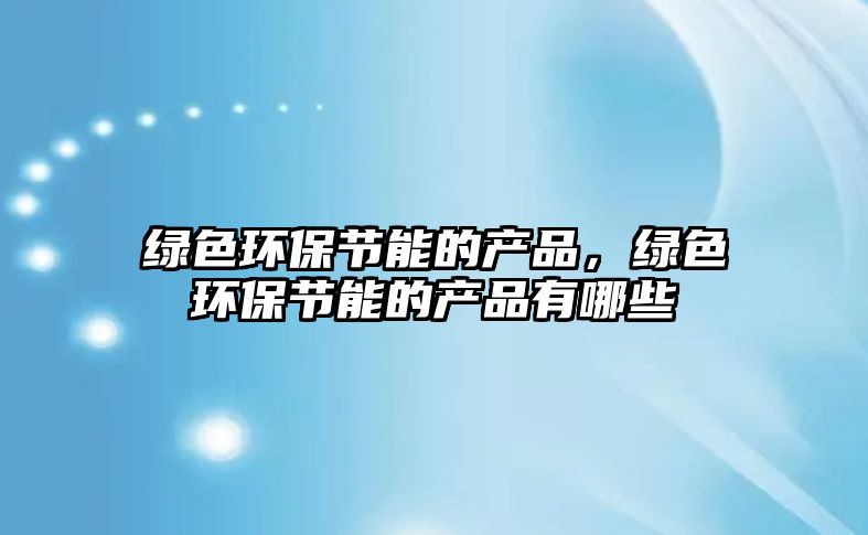 綠色環(huán)保節(jié)能的產(chǎn)品，綠色環(huán)保節(jié)能的產(chǎn)品有哪些