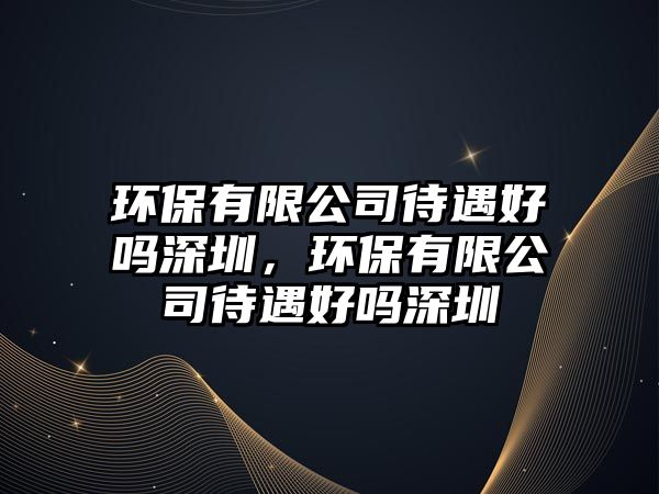 環(huán)保有限公司待遇好嗎深圳，環(huán)保有限公司待遇好嗎深圳