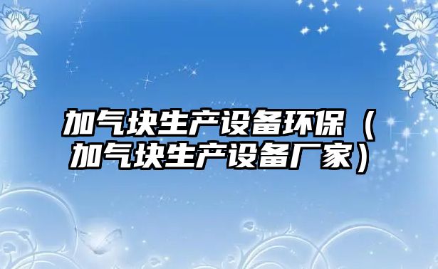 加氣塊生產(chǎn)設備環(huán)保（加氣塊生產(chǎn)設備廠家）