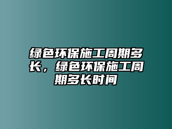 綠色環(huán)保施工周期多長，綠色環(huán)保施工周期多長時間