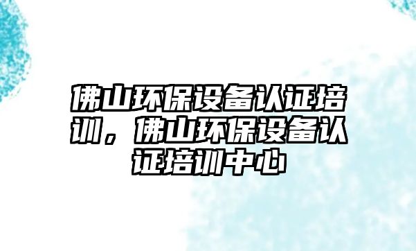 佛山環(huán)保設(shè)備認證培訓(xùn)，佛山環(huán)保設(shè)備認證培訓(xùn)中心