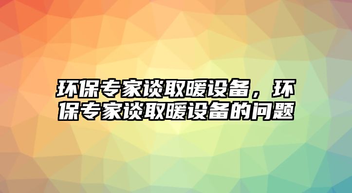 環(huán)保專家談取暖設(shè)備，環(huán)保專家談取暖設(shè)備的問題