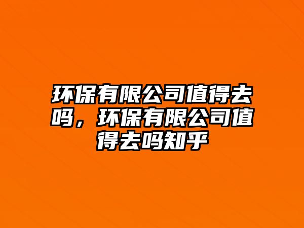 環(huán)保有限公司值得去嗎，環(huán)保有限公司值得去嗎知乎