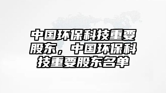 中國環(huán)?？萍贾匾蓶|，中國環(huán)保科技重要股東名單
