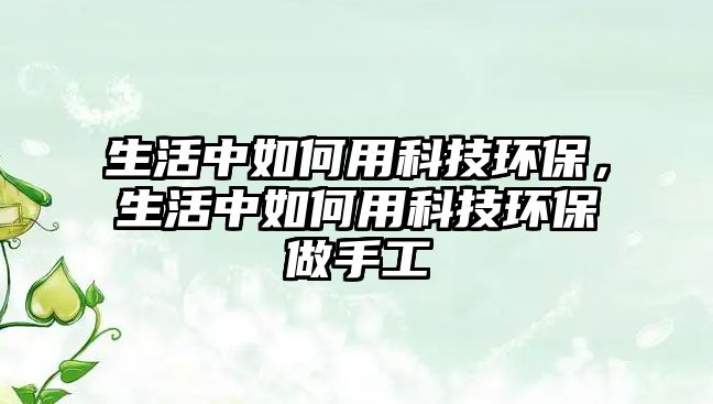 生活中如何用科技環(huán)保，生活中如何用科技環(huán)保做手工