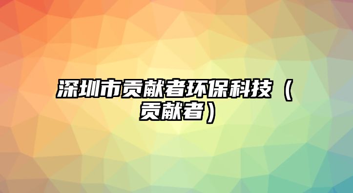 深圳市貢獻(xiàn)者環(huán)?？萍迹é胸暙I(xiàn)者）