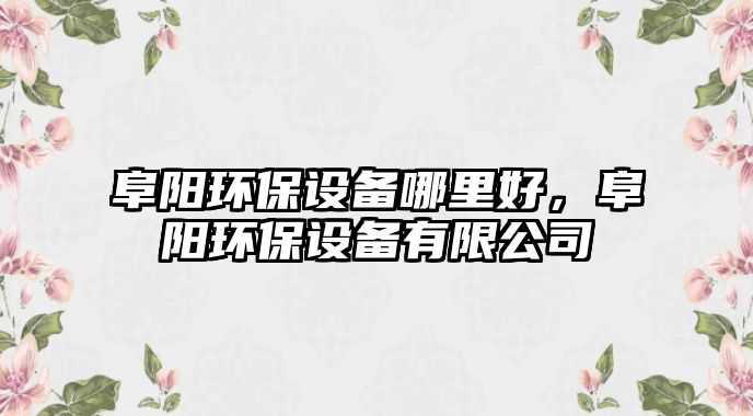 阜陽環(huán)保設(shè)備哪里好，阜陽環(huán)保設(shè)備有限公司