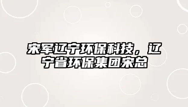 宋軍遼寧環(huán)?？萍迹|寧省環(huán)保集團(tuán)宋總