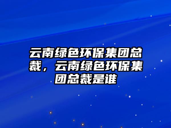 云南綠色環(huán)保集團(tuán)總裁，云南綠色環(huán)保集團(tuán)總裁是誰(shuí)