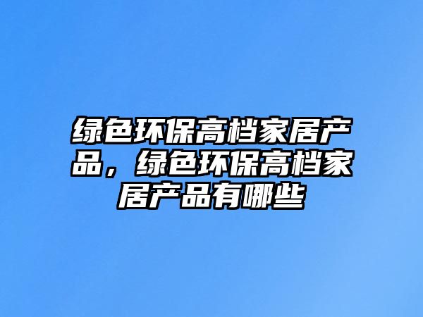 綠色環(huán)保高檔家居產(chǎn)品，綠色環(huán)保高檔家居產(chǎn)品有哪些