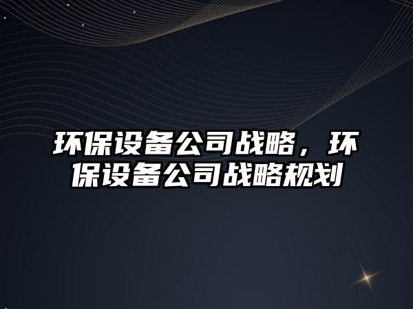 環(huán)保設(shè)備公司戰(zhàn)略，環(huán)保設(shè)備公司戰(zhàn)略規(guī)劃