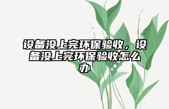 設(shè)備沒(méi)上完環(huán)保驗(yàn)收，設(shè)備沒(méi)上完環(huán)保驗(yàn)收怎么辦