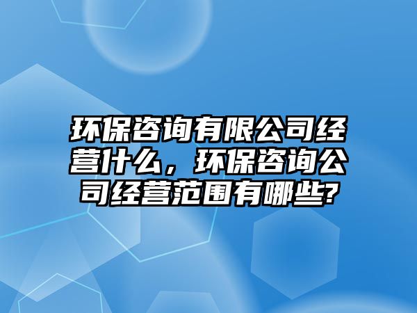 環(huán)保咨詢有限公司經(jīng)營什么，環(huán)保咨詢公司經(jīng)營范圍有哪些?