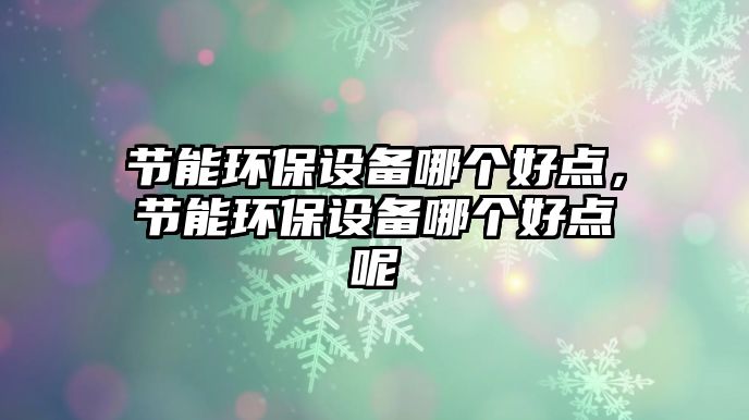 節(jié)能環(huán)保設(shè)備哪個好點，節(jié)能環(huán)保設(shè)備哪個好點呢