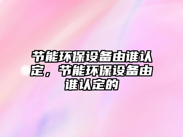 節(jié)能環(huán)保設備由誰認定，節(jié)能環(huán)保設備由誰認定的