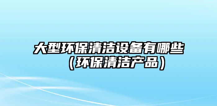 大型環(huán)保清潔設備有哪些（環(huán)保清潔產(chǎn)品）