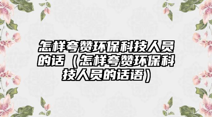 怎樣夸贊環(huán)保科技人員的話（怎樣夸贊環(huán)?？萍既藛T的話語）