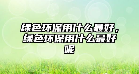 綠色環(huán)保用什么最好，綠色環(huán)保用什么最好呢