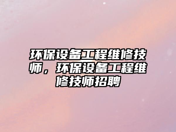 環(huán)保設(shè)備工程維修技師，環(huán)保設(shè)備工程維修技師招聘
