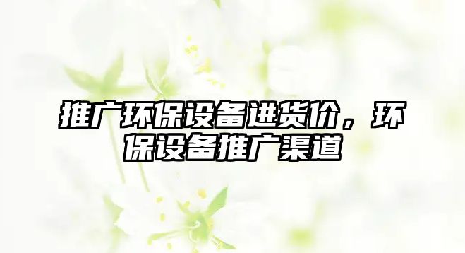 推廣環(huán)保設(shè)備進貨價，環(huán)保設(shè)備推廣渠道