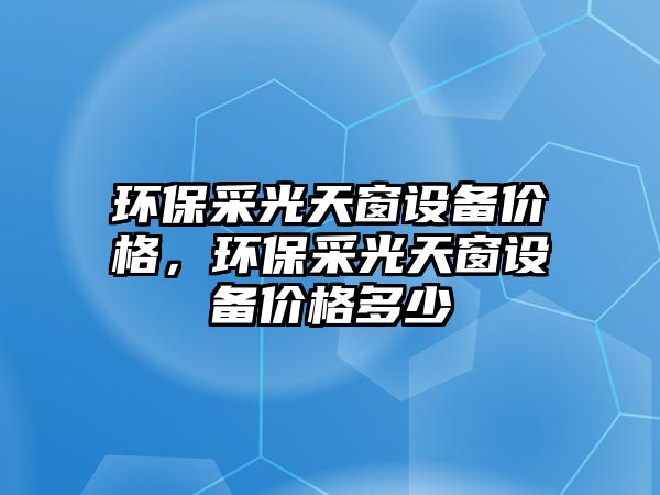 環(huán)保采光天窗設(shè)備價(jià)格，環(huán)保采光天窗設(shè)備價(jià)格多少
