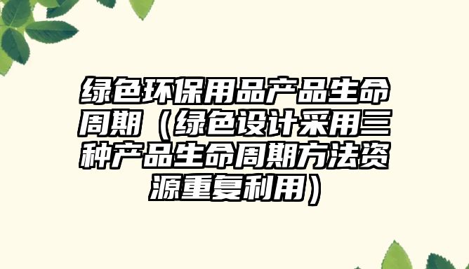 綠色環(huán)保用品產(chǎn)品生命周期（綠色設計采用三種產(chǎn)品生命周期方法資源重復利用）