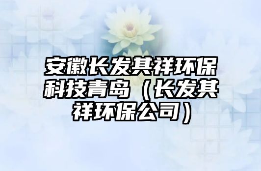 安徽長發(fā)其祥環(huán)保科技青島（長發(fā)其祥環(huán)保公司）